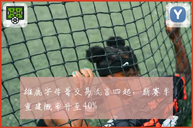 雄鹿字母哥交易流言四起,新赛季重建概率升至40%