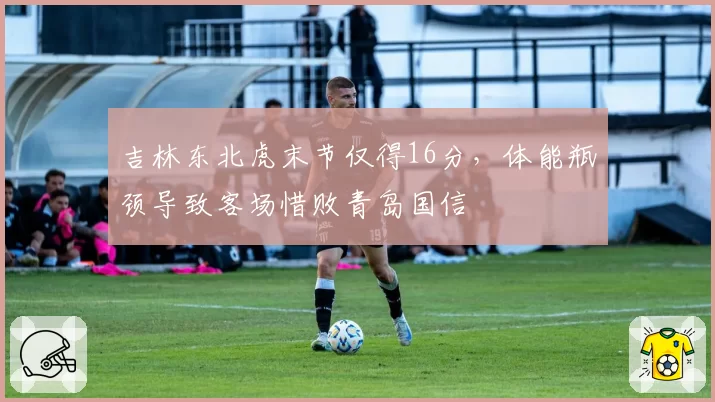 吉林东北虎末节仅得16分，体能瓶颈导致客场惜败青岛国信