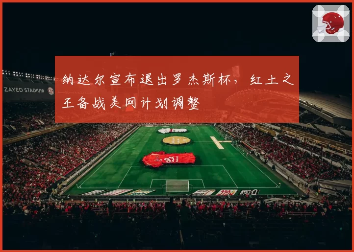 纳达尔宣布退出罗杰斯杯，红土之王备战美网计划调整