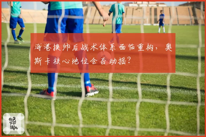 海港换帅后战术体系面临重构，奥斯卡核心地位会否动摇？
