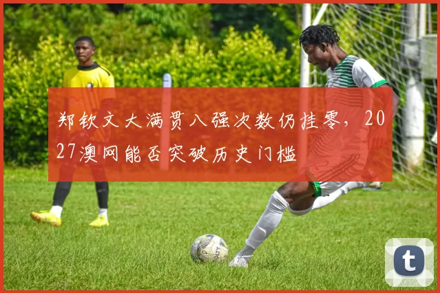 郑钦文大满贯八强次数仍挂零，2027澳网能否突破历史门槛