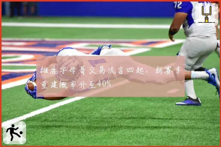 雄鹿字母哥交易流言四起,新赛季重建概率升至40%