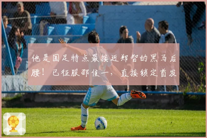 他是国足特点最接近郑智的黑马后腰！已征服邵佳一，直接锁定首发