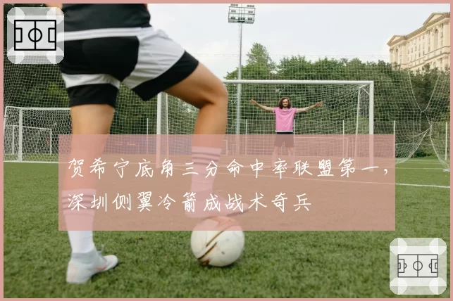 贺希宁底角三分命中率联盟第一，深圳侧翼冷箭成战术奇兵