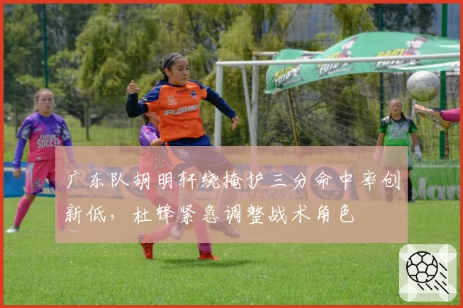 广东队胡明轩绕掩护三分命中率创新低，杜锋紧急调整战术角色