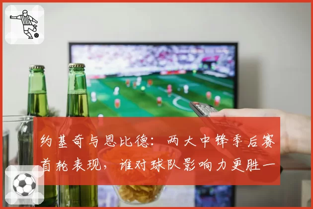 约基奇与恩比德：两大中锋季后赛首轮表现，谁对球队影响力更胜一筹？