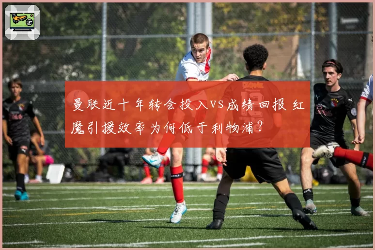 曼联近十年转会投入vs成绩回报 红魔引援效率为何低于利物浦？