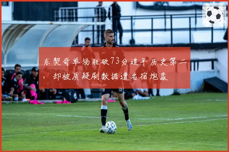 东契奇单场狂砍73分追平历史第二，却被质疑刷数据遭名宿炮轰
