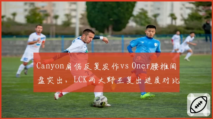 Canyon肩伤反复发作vs Oner腰椎间盘突出,LCK两大野王复出进度对比