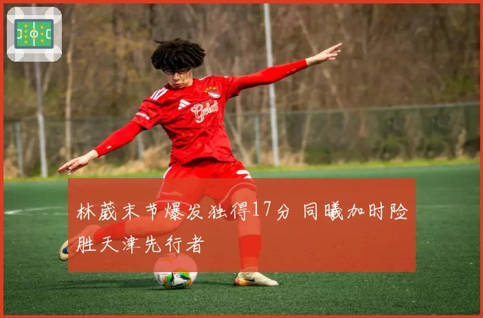 林葳末节爆发独得17分 同曦加时险胜天津先行者