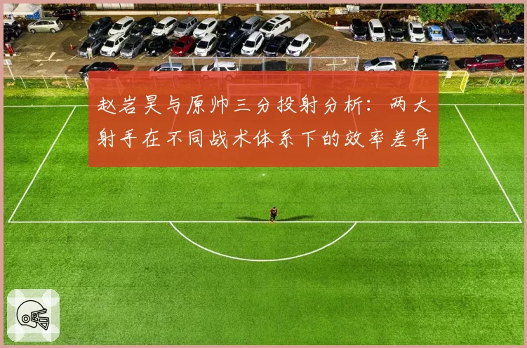 赵岩昊与原帅三分投射分析：两大射手在不同战术体系下的效率差异