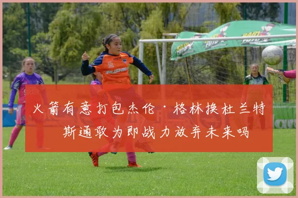 火箭有意打包杰伦·格林换杜兰特？斯通敢为即战力放弃未来吗