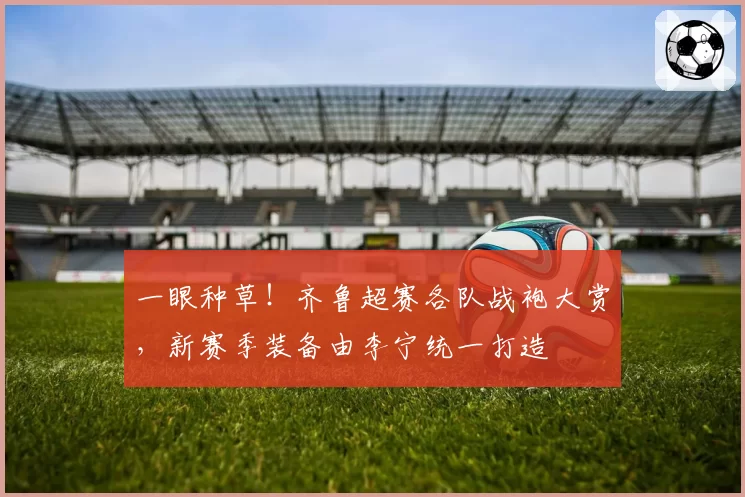 一眼种草！齐鲁超赛各队战袍大赏，新赛季装备由李宁统一打造