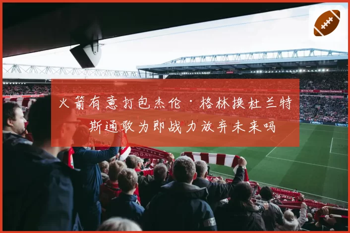 火箭有意打包杰伦·格林换杜兰特？斯通敢为即战力放弃未来吗