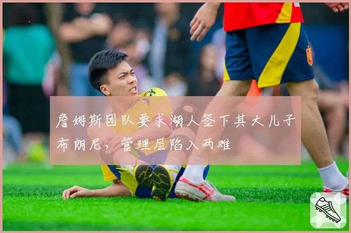 詹姆斯团队要求湖人签下其大儿子布朗尼，管理层陷入两难