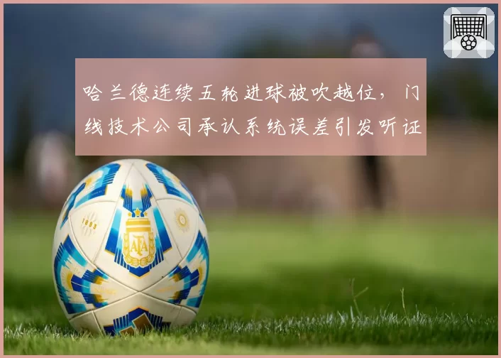 哈兰德连续五轮进球被吹越位,门线技术公司承认系统误差引发听证