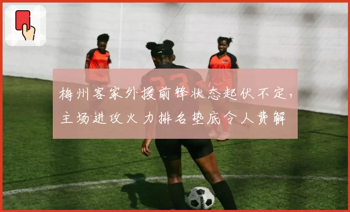 梅州客家外援前锋状态起伏不定，主场进攻火力排名垫底令人费解
