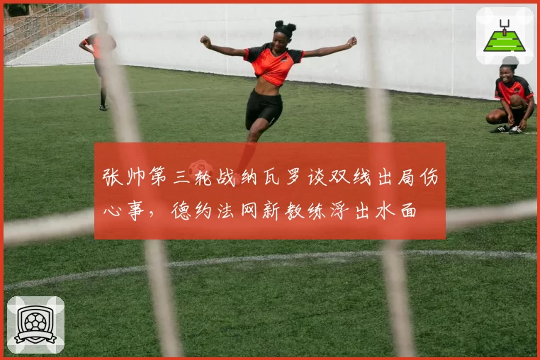 张帅第三轮战纳瓦罗谈双线出局伤心事,德约法网新教练浮出水面