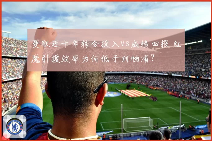 曼联近十年转会投入vs成绩回报 红魔引援效率为何低于利物浦？