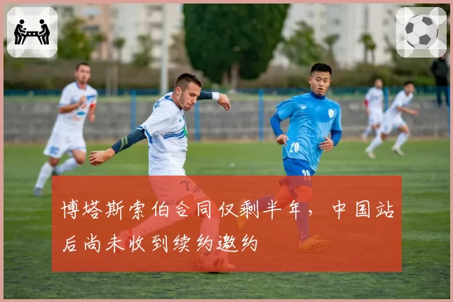 博塔斯索伯合同仅剩半年，中国站后尚未收到续约邀约