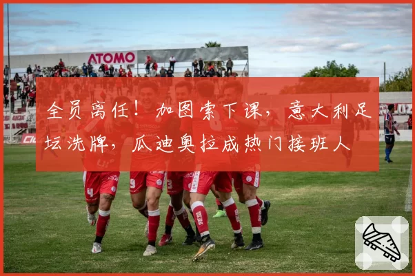 全员离任！加图索下课，意大利足坛洗牌，瓜迪奥拉成热门接班人
