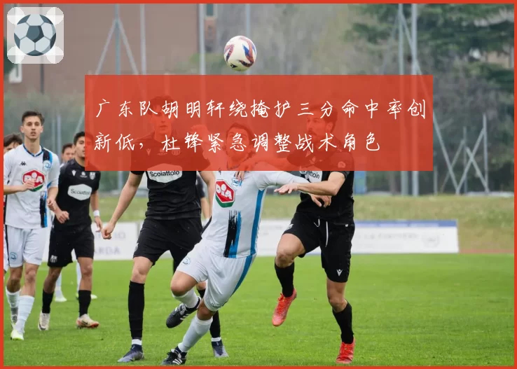广东队胡明轩绕掩护三分命中率创新低，杜锋紧急调整战术角色