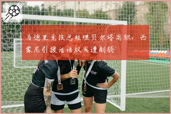 马德里竞技总经理贝尔塔离职，西蒙尼引援话语权或遭削弱
