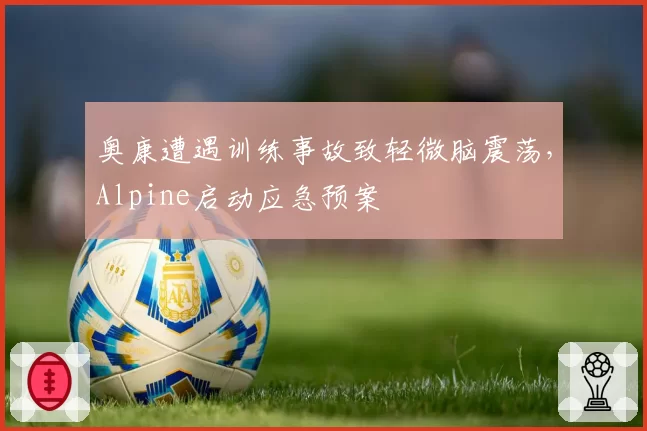 奥康遭遇训练事故致轻微脑震荡，Alpine启动应急预案