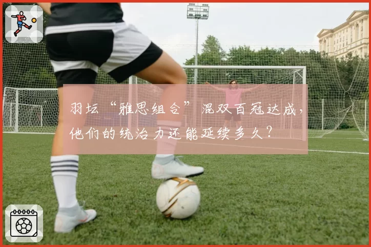 羽坛“雅思组合”混双百冠达成，他们的统治力还能延续多久？