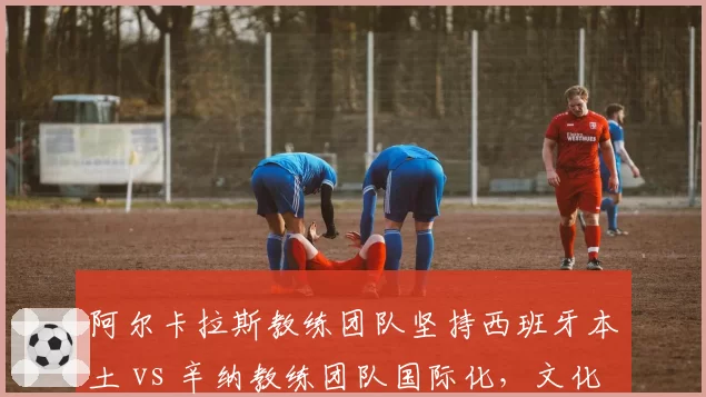 阿尔卡拉斯教练团队坚持西班牙本土 vs 辛纳教练团队国际化，文化差异影响训练体系