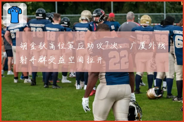 胡金秋高位策应助攻7次，广厦外线射手群受益空间拉开