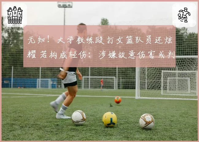 无知!大学教练殴打女篮队员还炫耀 若构成轻伤:涉嫌故意伤害或判刑