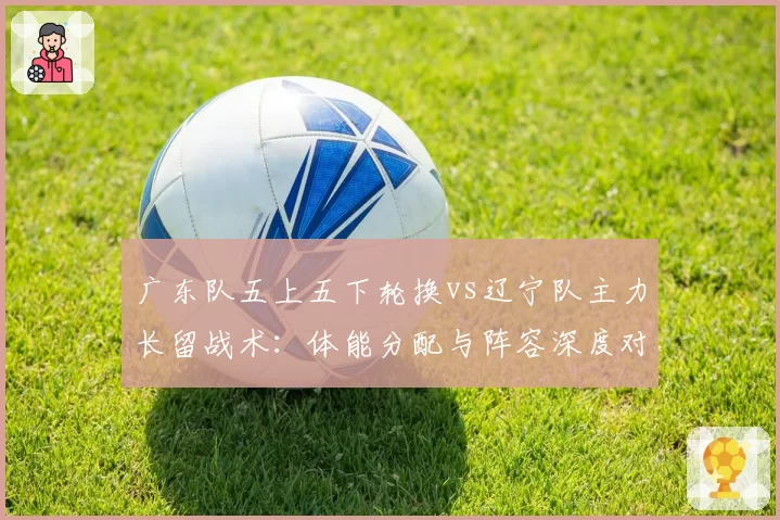 广东队五上五下轮换vs辽宁队主力长留战术：体能分配与阵容深度对比