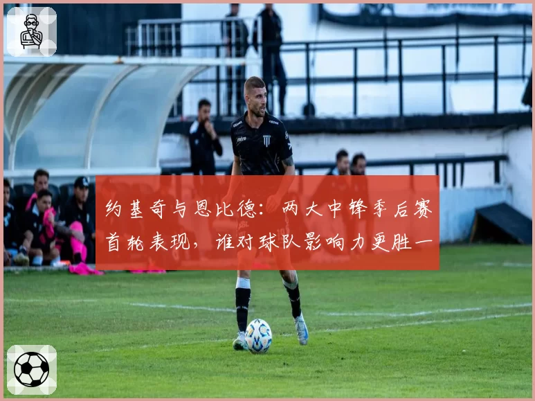 约基奇与恩比德：两大中锋季后赛首轮表现，谁对球队影响力更胜一筹？