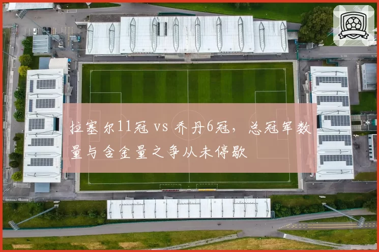 拉塞尔11冠 vs 乔丹6冠，总冠军数量与含金量之争从未停歇