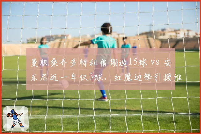 曼联桑乔多特租借期造15球 vs 安东尼近一年仅3球，红魔边锋引援谁更亏？