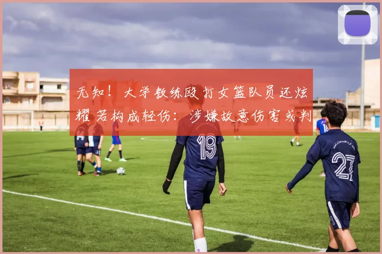 无知！大学教练殴打女篮队员还炫耀 若构成轻伤：涉嫌故意伤害或判刑