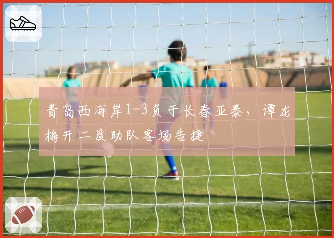 青岛西海岸1-3负于长春亚泰，谭龙梅开二度助队客场告捷