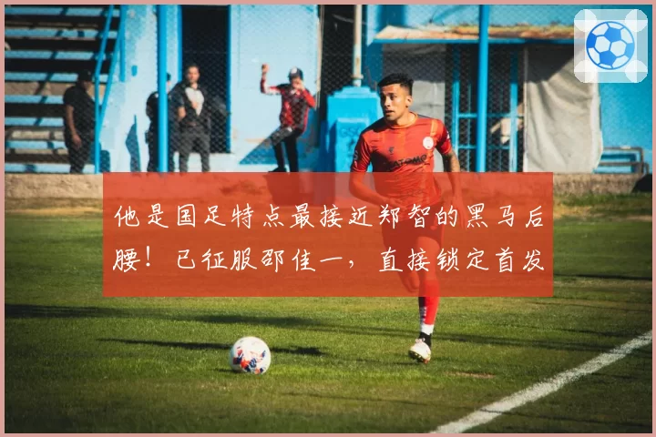 他是国足特点最接近郑智的黑马后腰！已征服邵佳一，直接锁定首发