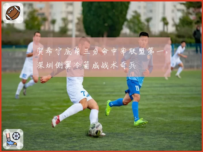 贺希宁底角三分命中率联盟第一，深圳侧翼冷箭成战术奇兵