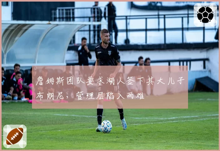詹姆斯团队要求湖人签下其大儿子布朗尼，管理层陷入两难