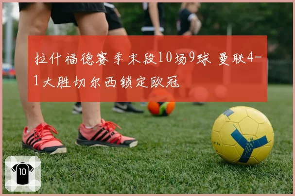拉什福德赛季末段10场9球 曼联4-1大胜切尔西锁定欧冠