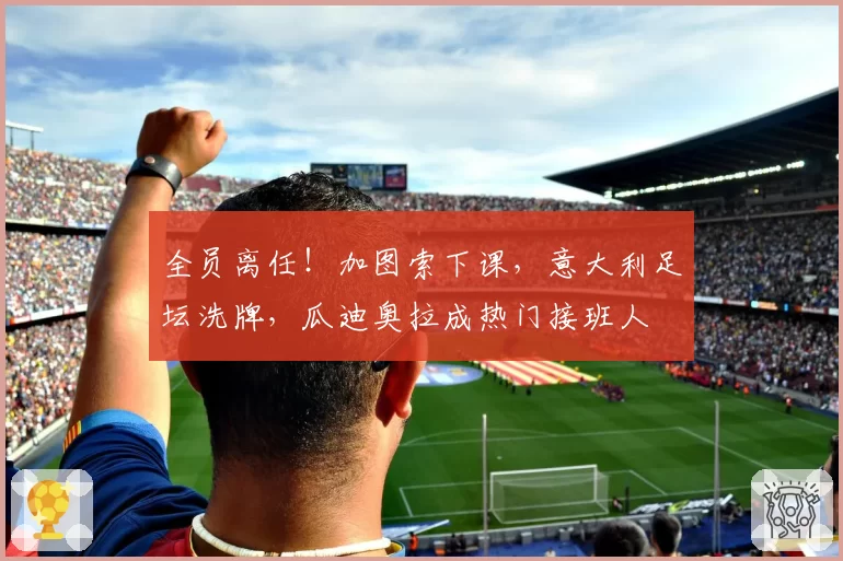 全员离任！加图索下课，意大利足坛洗牌，瓜迪奥拉成热门接班人