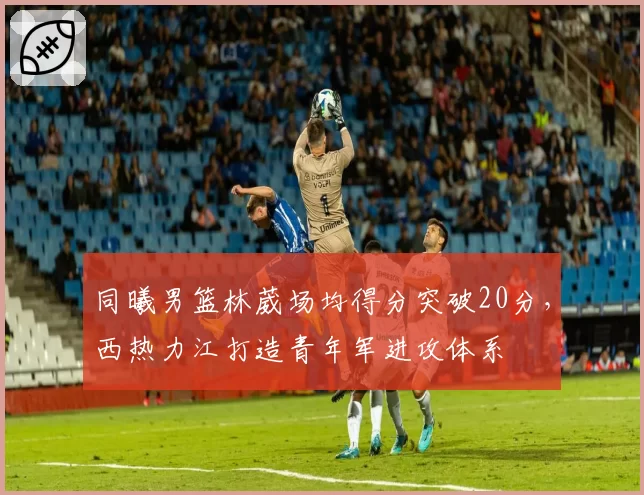 同曦男篮林葳场均得分突破20分，西热力江打造青年军进攻体系