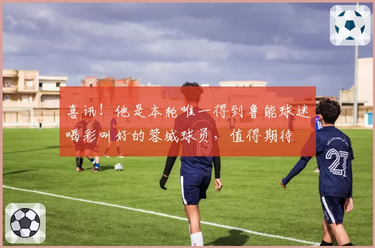 喜讯！他是本轮唯一得到鲁能球迷喝彩叫好的蓉城球员，值得期待