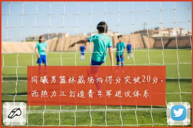 同曦男篮林葳场均得分突破20分，西热力江打造青年军进攻体系