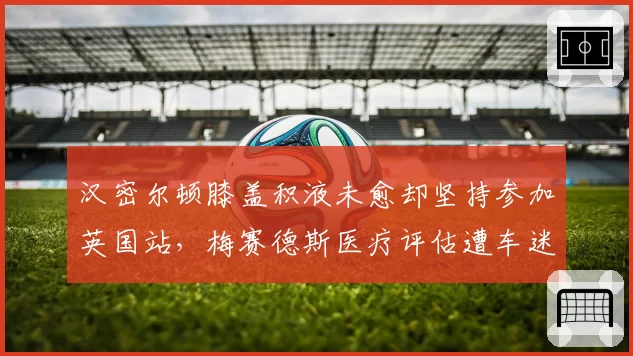 汉密尔顿膝盖积液未愈却坚持参加英国站，梅赛德斯医疗评估遭车迷质疑隐瞒