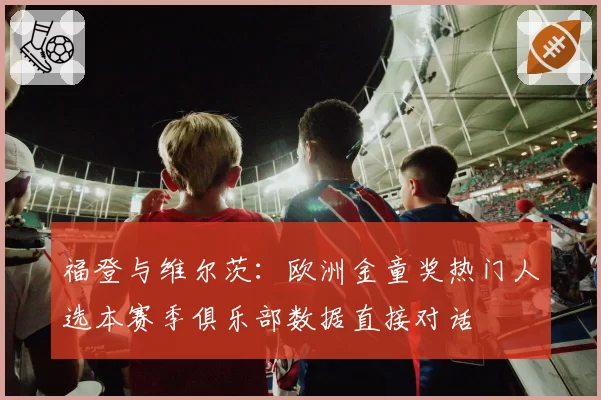 福登与维尔茨：欧洲金童奖热门人选本赛季俱乐部数据直接对话