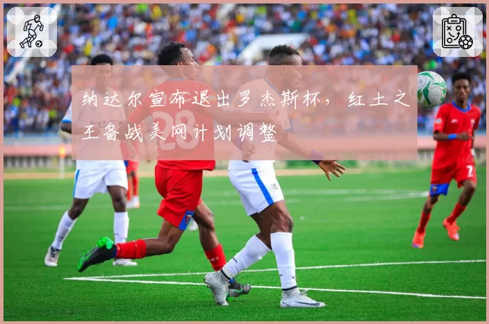 纳达尔宣布退出罗杰斯杯，红土之王备战美网计划调整