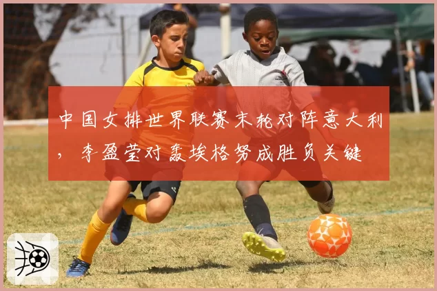中国女排世界联赛末轮对阵意大利，李盈莹对轰埃格努成胜负关键